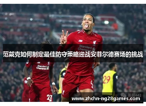 范戴克如何制定最佳防守策略迎战安菲尔德赛场的挑战