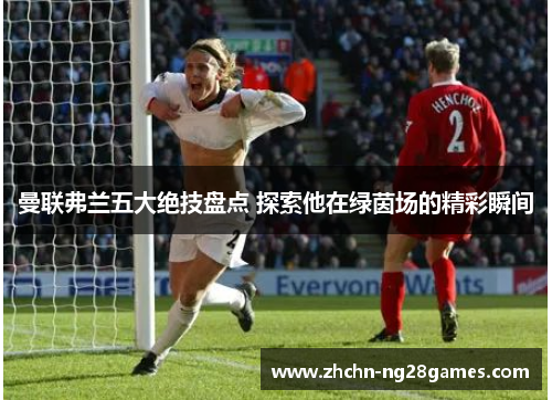 曼联弗兰五大绝技盘点 探索他在绿茵场的精彩瞬间