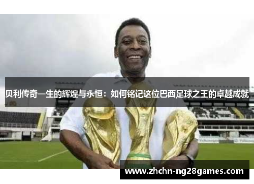 贝利传奇一生的辉煌与永恒：如何铭记这位巴西足球之王的卓越成就