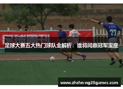 足球大赛五大热门球队全解析：谁将问鼎冠军宝座