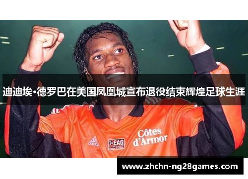 迪迪埃·德罗巴在美国凤凰城宣布退役结束辉煌足球生涯